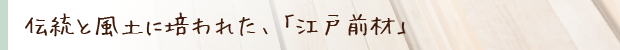 伝統と風土に培われた、「江戸前材」をおすすめします!
