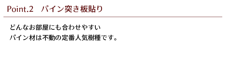 どんなお部屋にも合わせやすいパイン材は、不動の定番人気樹種です。