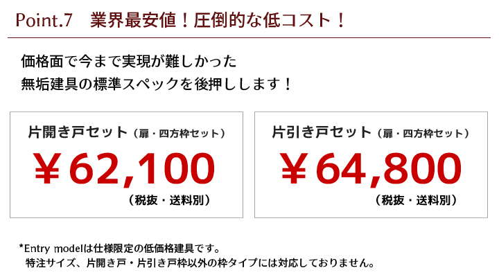 価格面で今まで実現が難しかった、無垢建具の標準スペックを後押しします！※Entry modelは仕様限定の低価格建具です。特注サイズ、片開き戸・片引き戸枠以外の枠タイプには対応しておりません。