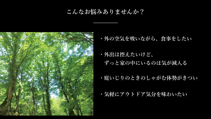 こんなお悩みありませんか? 外の空気を吸いながら、食事をしたい 外出は控えたいけど、ずっと家の中にいるのは気が滅入る 気軽にアウトドア気分を味わいたい 庭いじりのときのしゃがむ体勢がきつい