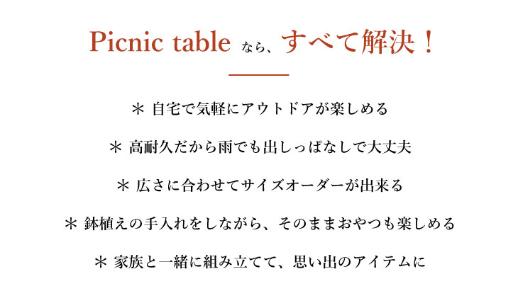 Picnic tableなら全て解決! 自宅で気軽にアウトドアが楽しめる 高耐久だから雨でも出しっぱなしで大丈夫 広さに合わせてサイズオーダーが出来る 鉢植えの手入れをしながら、そのままおやつも楽しめる 家族と一緒に組み立てて、思い出のアイテムに