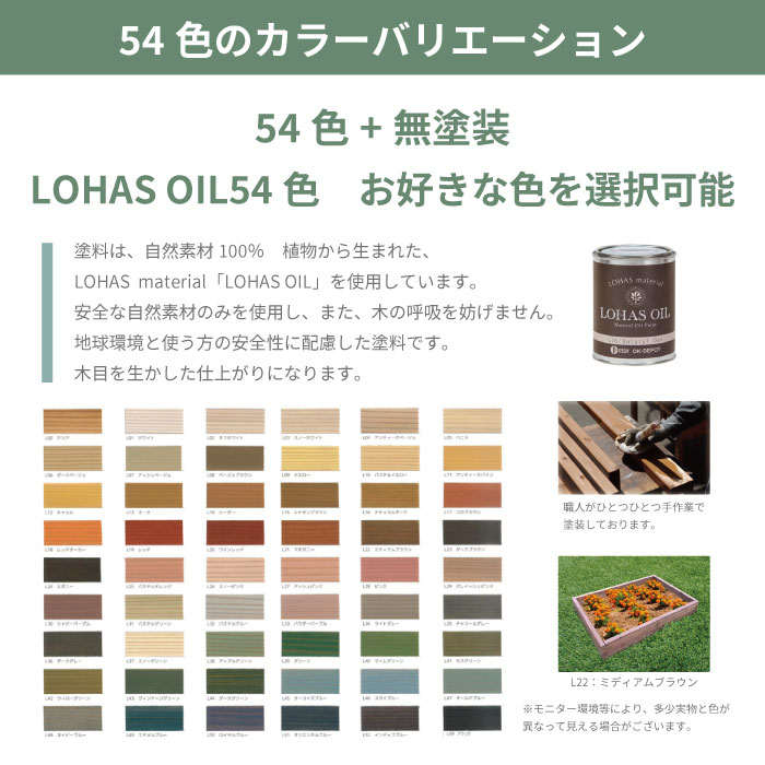 54色のカラーバリエーション 54色+無塗装 LOHAS OIL54色　お好きな色を選択可能 塗料は、自然素材100％　植物から生まれた、LOHAS  material「LOHAS OIL」を使用しています 安全な自然素材のみを使用し、また、木の呼吸を妨げません 地球環境と使う方の安全性に配慮した塗料です 木目を生かした仕上がりになります 職人がひとつひとつ手作業で塗装しております