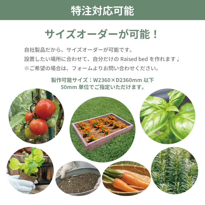 特注対応可能 サイズオーダーが可能！ 自社製品だから、サイズオーダーが可能です 設置したい場所に合わせて、自分だけのRaised bedを作れます ご希望の場合は、フォームよりお問い合わせください 製作可能サイズ：W2360×D2360mm以下
50mm単位でご指定いただけます