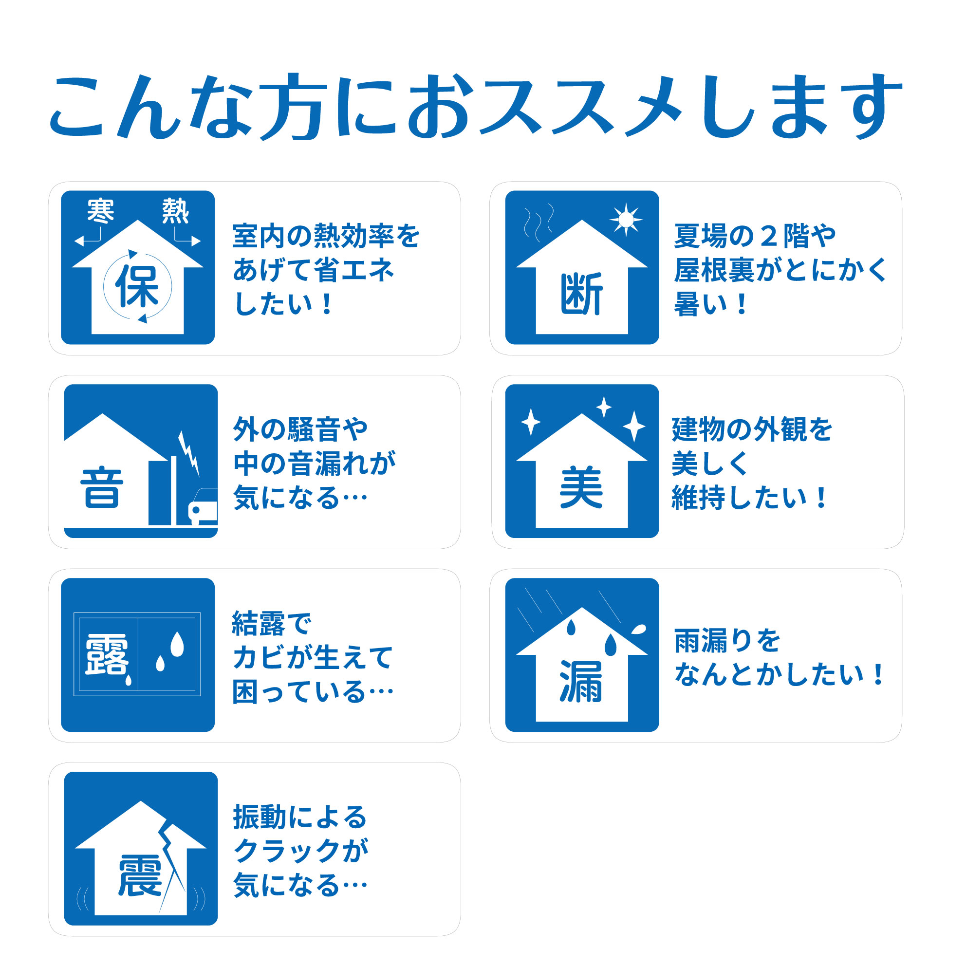 こんな方におすすめ 室内の熱効率をあげて省エネしたい 夏場の2階や屋根裏がとにかく暑い 外の騒音や中野音漏れが気になる 建物の外観を美しく維持したい 結露でカビが生えて困っている 雨漏りをなんとかしたい 振動によるクラックが気になる